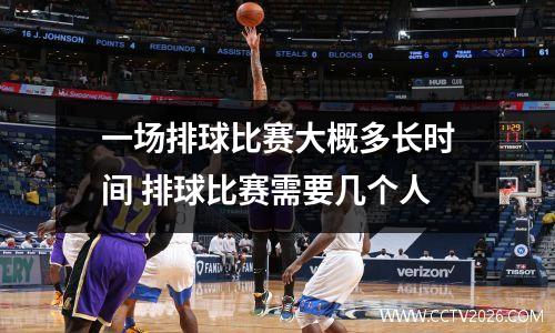 一场排球比赛大概多长时间 排球比赛需要几个人