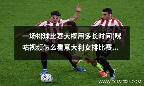 一场排球比赛大概用多长时间(咪咕视频怎么看意大利女排比赛)