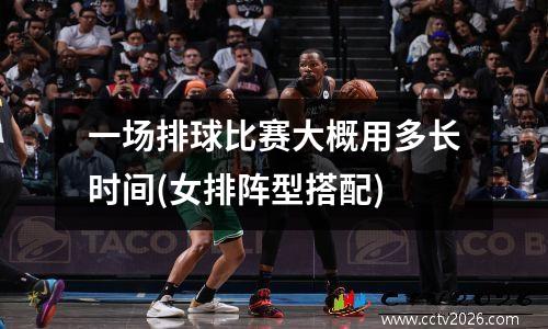 一场排球比赛大概用多长时间(女排阵型搭配)