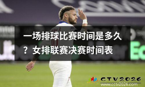 一场排球比赛时间是多久？女排联赛决赛时间表