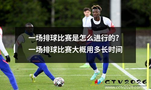 一场排球比赛是怎么进行的？一场排球比赛大概用多长时间