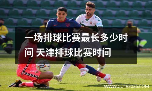 一场排球比赛最长多少时间 天津排球比赛时间
