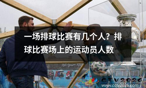 一场排球比赛有几个人？排球比赛场上的运动员人数