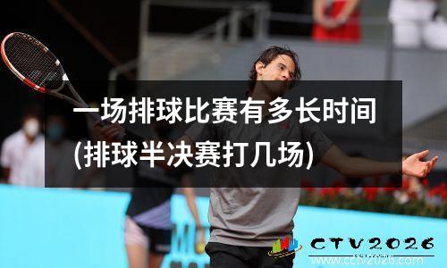 一场排球比赛有多长时间(排球半决赛打几场)