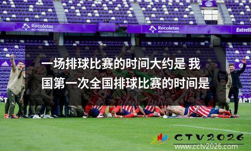 一场排球比赛的时间大约是 我国第一次全国排球比赛的时间是