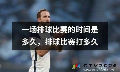 一场排球比赛的时间是多久，排球比赛打多久