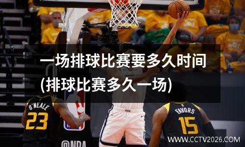 一场排球比赛要多久时间(排球比赛多久一场)