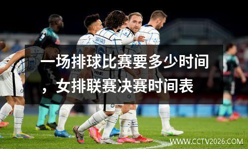 一场排球比赛要多少时间，女排联赛决赛时间表