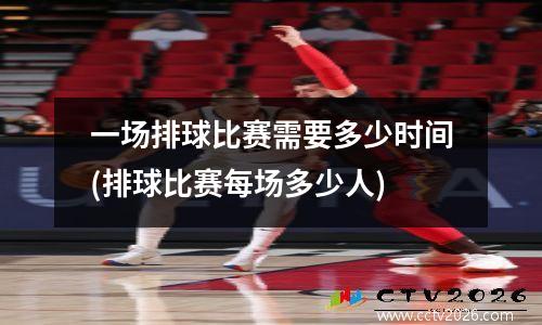 一场排球比赛需要多少时间(排球比赛每场多少人)