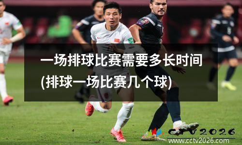 一场排球比赛需要多长时间(排球一场比赛几个球)