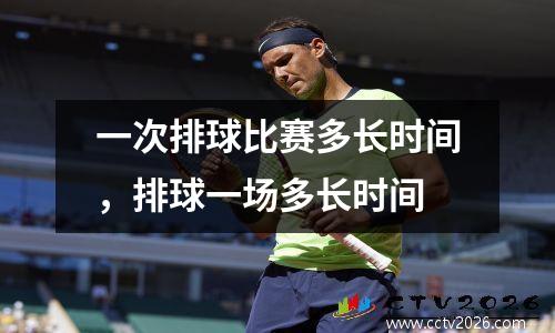一次排球比赛多长时间，排球一场多长时间