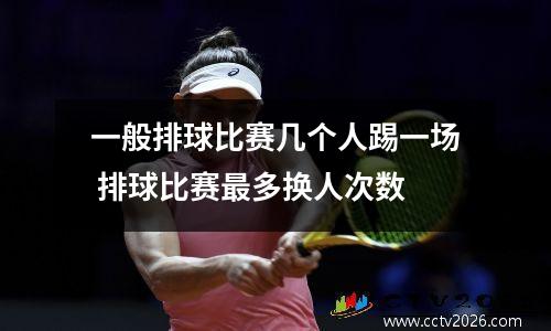 一般排球比赛几个人踢一场 排球比赛最多换人次数