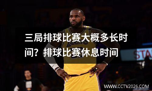 三局排球比赛大概多长时间？排球比赛休息时间