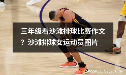 三年级看沙滩排球比赛作文？沙滩排球女运动员图片