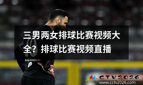 三男两女排球比赛视频大全？排球比赛视频直播
