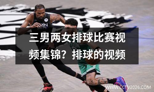 三男两女排球比赛视频集锦？排球的视频