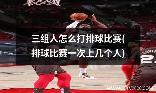 三组人怎么打排球比赛(排球比赛一次上几个人)