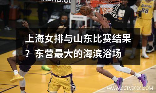 上海女排与山东比赛结果？东营最大的海滨浴场