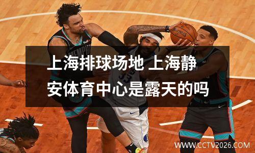 上海排球场地 上海静安体育中心是露天的吗