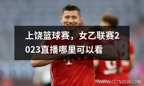 上饶篮球赛，女乙联赛2023直播哪里可以看