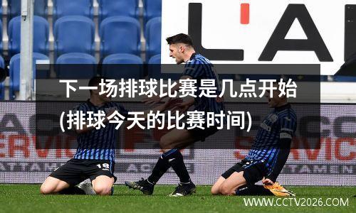 下一场排球比赛是几点开始(排球今天的比赛时间)