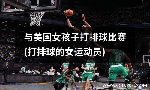 与美国女孩子打排球比赛(打排球的女运动员)