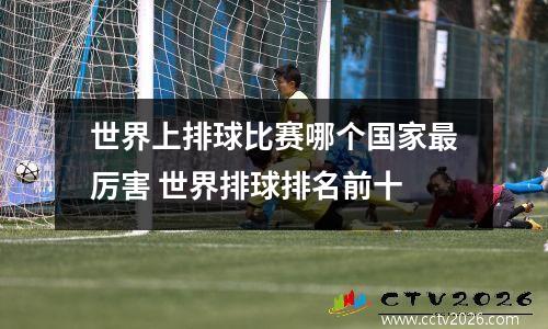 世界上排球比赛哪个国家最厉害 世界排球排名前十