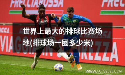 世界上最大的排球比赛场地(排球场一圈多少米)