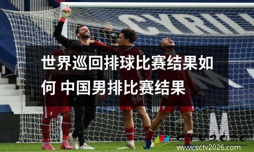 世界巡回排球比赛结果如何 中国男排比赛结果