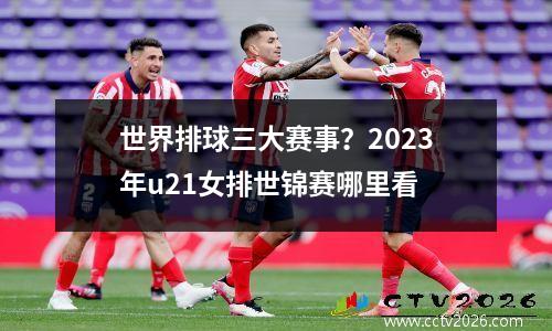 世界排球三大赛事？2023年u21女排世锦赛哪里看