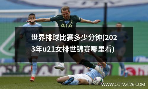 世界排球比赛多少分钟(2023年u21女排世锦赛哪里看)