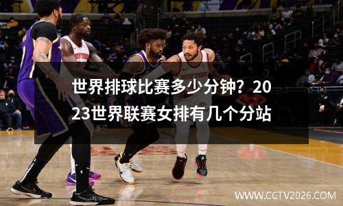 世界排球比赛多少分钟？2023世界联赛女排有几个分站