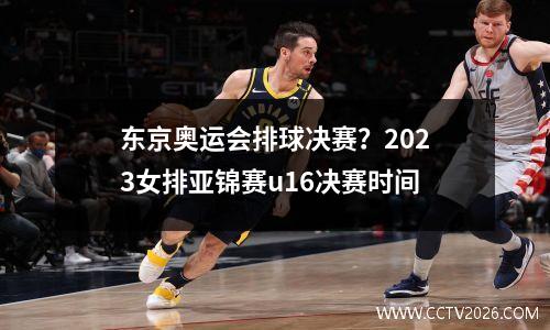东京奥运会排球决赛？2023女排亚锦赛u16决赛时间