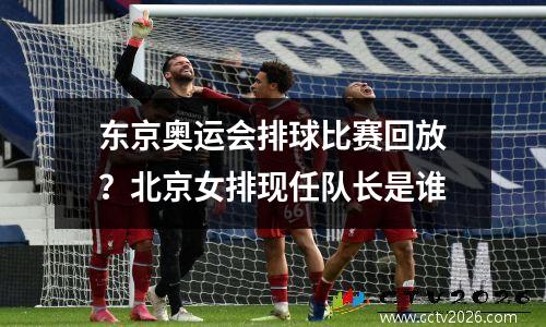 东京奥运会排球比赛回放？北京女排现任队长是谁