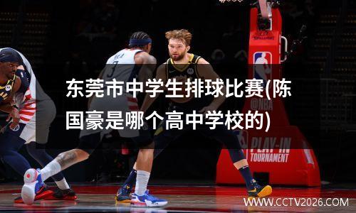 东莞市中学生排球比赛(陈国豪是哪个高中学校的)