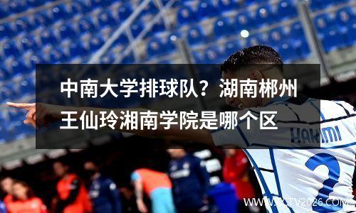中南大学排球队？湖南郴州王仙玲湘南学院是哪个区