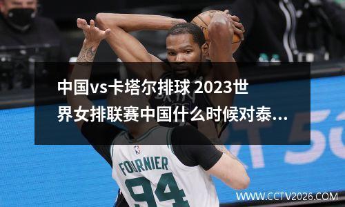 中国vs卡塔尔排球 2023世界女排联赛中国什么时候对泰国