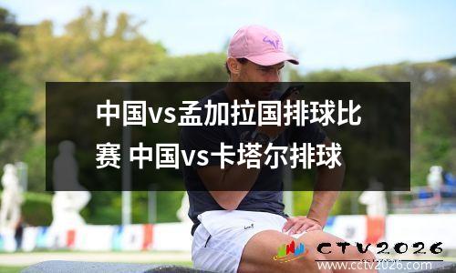 中国vs孟加拉国排球比赛 中国vs卡塔尔排球