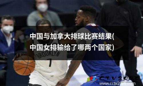 中国与加拿大排球比赛结果(中国女排输给了哪两个国家)