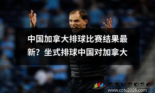 中国加拿大排球比赛结果最新？坐式排球中国对加拿大