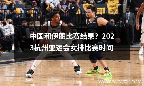 中国和伊朗比赛结果？2023杭州亚运会女排比赛时间