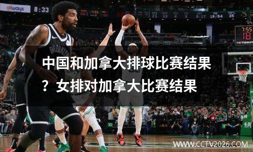中国和加拿大排球比赛结果？女排对加拿大比赛结果