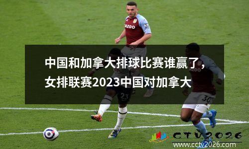 中国和加拿大排球比赛谁赢了，女排联赛2023中国对加拿大