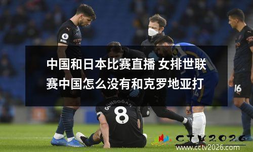 中国和日本比赛直播 女排世联赛中国怎么没有和克罗地亚打