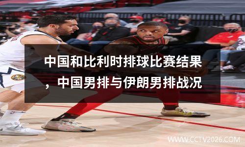 中国和比利时排球比赛结果，中国男排与伊朗男排战况