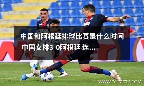 中国和阿根廷排球比赛是什么时间 中国女排3-0阿根廷 连胜收官