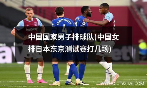 中国国家男子排球队(中国女排日本东京测试赛打几场)