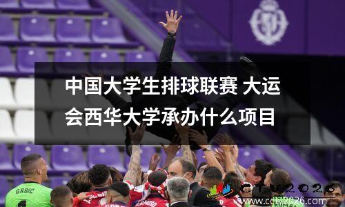 中国大学生排球联赛 大运会西华大学承办什么项目