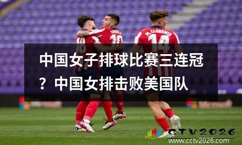 中国女子排球比赛三连冠？中国女排击败美国队