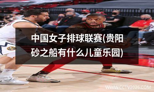 中国女子排球联赛(贵阳砂之船有什么儿童乐园)